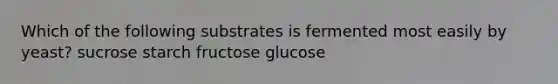 Which of the following substrates is fermented most easily by yeast? sucrose starch fructose glucose