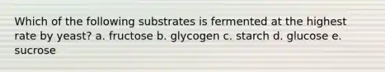 Which of the following substrates is fermented at the highest rate by yeast? a. fructose b. glycogen c. starch d. glucose e. sucrose