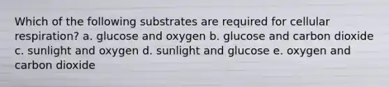 Which of the following substrates are required for cellular respiration? a. glucose and oxygen b. glucose and carbon dioxide c. sunlight and oxygen d. sunlight and glucose e. oxygen and carbon dioxide