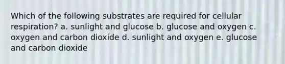 Which of the following substrates are required for cellular respiration? a. sunlight and glucose b. glucose and oxygen c. oxygen and carbon dioxide d. sunlight and oxygen e. glucose and carbon dioxide