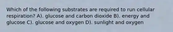 Which of the following substrates are required to run cellular respiration? A). glucose and carbon dioxide B). energy and glucose C). glucose and oxygen D). sunlight and oxygen