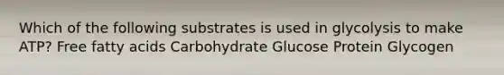 Which of the following substrates is used in glycolysis to make ATP? Free fatty acids Carbohydrate Glucose Protein Glycogen