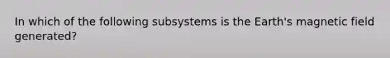 In which of the following subsystems is the Earth's magnetic field generated?