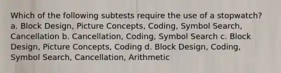 Which of the following subtests require the use of a stopwatch? a. Block Design, Picture Concepts, Coding, Symbol Search, Cancellation b. Cancellation, Coding, Symbol Search c. Block Design, Picture Concepts, Coding d. Block Design, Coding, Symbol Search, Cancellation, Arithmetic