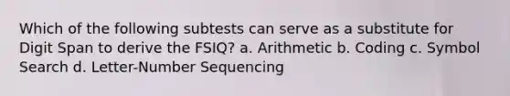 Which of the following subtests can serve as a substitute for Digit Span to derive the FSIQ? a. Arithmetic b. Coding c. Symbol Search d. Letter-Number Sequencing