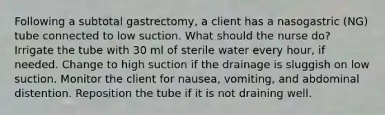 Following a subtotal gastrectomy, a client has a nasogastric (NG) tube connected to low suction. What should the nurse do? Irrigate the tube with 30 ml of sterile water every hour, if needed. Change to high suction if the drainage is sluggish on low suction. Monitor the client for nausea, vomiting, and abdominal distention. Reposition the tube if it is not draining well.