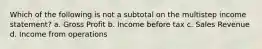 Which of the following is not a subtotal on the multistep income statement? a. Gross Profit b. Income before tax c. Sales Revenue d. Income from operations