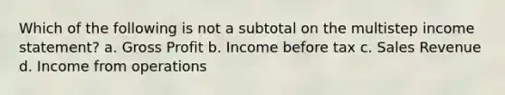 Which of the following is not a subtotal on the multistep income statement? a. Gross Profit b. Income before tax c. Sales Revenue d. Income from operations