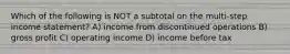 Which of the following is NOT a subtotal on the multi-step income statement? A) income from discontinued operations B) gross profit C) operating income D) income before tax