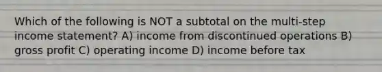 Which of the following is NOT a subtotal on the multi-step income statement? A) income from discontinued operations B) gross profit C) operating income D) income before tax