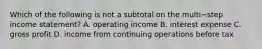 Which of the following is not a subtotal on the multi−step income​ statement? A. operating income B. interest expense C. gross profit D. income from continuing operations before tax