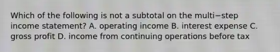 Which of the following is not a subtotal on the multi−step income​ statement? A. operating income B. interest expense C. gross profit D. income from continuing operations before tax