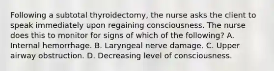 Following a subtotal thyroidectomy, the nurse asks the client to speak immediately upon regaining consciousness. The nurse does this to monitor for signs of which of the following? A. Internal hemorrhage. B. Laryngeal nerve damage. C. Upper airway obstruction. D. Decreasing level of consciousness.