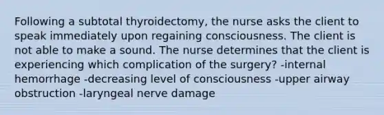 Following a subtotal thyroidectomy, the nurse asks the client to speak immediately upon regaining consciousness. The client is not able to make a sound. The nurse determines that the client is experiencing which complication of the surgery? -internal hemorrhage -decreasing level of consciousness -upper airway obstruction -laryngeal nerve damage