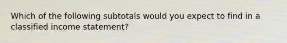 Which of the following subtotals would you expect to find in a classified income statement?