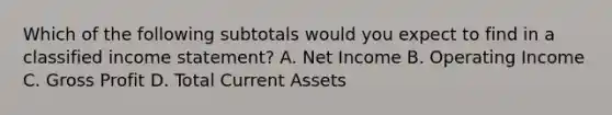 Which of the following subtotals would you expect to find in a classified <a href='https://www.questionai.com/knowledge/kCPMsnOwdm-income-statement' class='anchor-knowledge'>income statement</a>? A. Net Income B. Operating Income C. <a href='https://www.questionai.com/knowledge/klIB6Lsdwh-gross-profit' class='anchor-knowledge'>gross profit</a> D. Total Current Assets