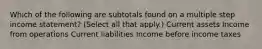 Which of the following are subtotals found on a multiple step income statement? (Select all that apply.) Current assets Income from operations Current liabilities Income before income taxes