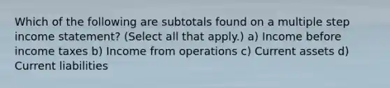 Which of the following are subtotals found on a multiple step income statement? (Select all that apply.) a) Income before income taxes b) Income from operations c) Current assets d) Current liabilities