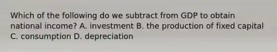 Which of the following do we subtract from GDP to obtain national​ income? A. investment B. the production of fixed capital C. consumption D. depreciation