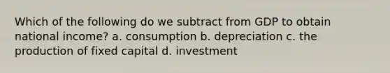 Which of the following do we subtract from GDP to obtain national income? a. consumption b. depreciation c. the production of fixed capital d. investment