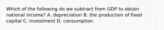 Which of the following do we subtract from GDP to obtain national​ income? A. depreciation B. the production of fixed capital C. investment D. consumption