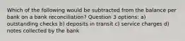 Which of the following would be subtracted from the balance per bank on a bank reconciliation? Question 3 options: a) outstanding checks b) deposits in transit c) service charges d) notes collected by the bank