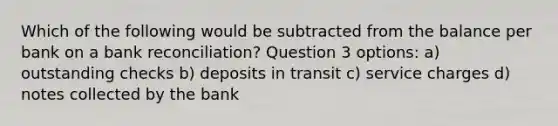 Which of the following would be subtracted from the balance per bank on a bank reconciliation? Question 3 options: a) outstanding checks b) deposits in transit c) service charges d) notes collected by the bank