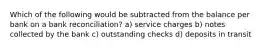 Which of the following would be subtracted from the balance per bank on a bank reconciliation? a) service charges b) notes collected by the bank c) outstanding checks d) deposits in transit