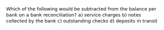 Which of the following would be subtracted from the balance per bank on a bank reconciliation? a) service charges b) notes collected by the bank c) outstanding checks d) deposits in transit