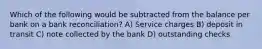 Which of the following would be subtracted from the balance per bank on a bank reconciliation? A) Service charges B) deposit in transit C) note collected by the bank D) outstanding checks