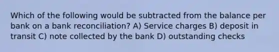 Which of the following would be subtracted from the balance per bank on a bank reconciliation? A) Service charges B) deposit in transit C) note collected by the bank D) outstanding checks