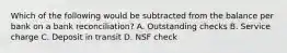 Which of the following would be subtracted from the balance per bank on a bank reconciliation? A. Outstanding checks B. Service charge C. Deposit in transit D. NSF check