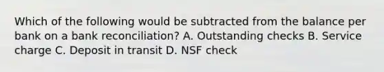 Which of the following would be subtracted from the balance per bank on a bank reconciliation? A. Outstanding checks B. Service charge C. Deposit in transit D. NSF check