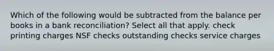 Which of the following would be subtracted from the balance per books in a bank reconciliation? Select all that apply. check printing charges NSF checks outstanding checks service charges