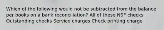 Which of the following would not be subtracted from the balance per books on a bank reconciliation? All of these NSF checks Outstanding checks Service charges Check printing charge