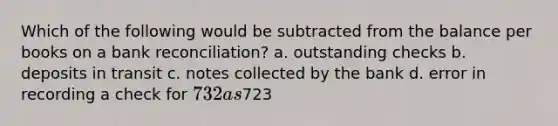 Which of the following would be subtracted from the balance per books on a bank reconciliation? a. outstanding checks b. deposits in transit c. notes collected by the bank d. error in recording a check for 732 as723