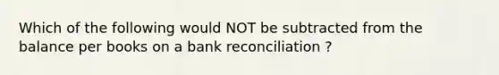 Which of the following would NOT be subtracted from the balance per books on a bank reconciliation ?