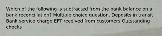 Which of the following is subtracted from the bank balance on a bank reconciliation? Multiple choice question. Deposits in transit Bank service charge EFT received from customers Outstanding checks