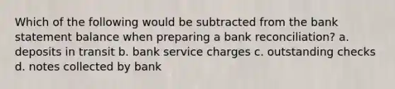 Which of the following would be subtracted from the bank statement balance when preparing a <a href='https://www.questionai.com/knowledge/kZ6GRlcQH1-bank-reconciliation' class='anchor-knowledge'>bank reconciliation</a>? a. deposits in transit b. bank service charges c. outstanding checks d. notes collected by bank