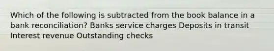 Which of the following is subtracted from the book balance in a bank reconciliation? Banks service charges Deposits in transit Interest revenue Outstanding checks