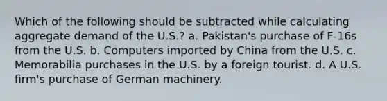 Which of the following should be subtracted while calculating aggregate demand of the U.S.? a. Pakistan's purchase of F-16s from the U.S. b. Computers imported by China from the U.S. c. Memorabilia purchases in the U.S. by a foreign tourist. d. A U.S. firm's purchase of German machinery.