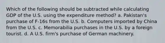 Which of the following should be subtracted while calculating GDP of the U.S. using the expenditure method? a. Pakistan's purchase of F-16s from the U.S. b. Computers imported by China from the U.S. c. Memorabilia purchases in the U.S. by a foreign tourist. d. A U.S. firm's purchase of German machinery.