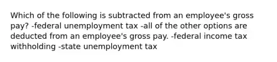 Which of the following is subtracted from an employee's gross pay? -federal unemployment tax -all of the other options are deducted from an employee's gross pay. -federal income tax withholding -state unemployment tax