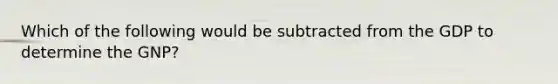 Which of the following would be subtracted from the GDP to determine the GNP?