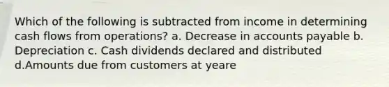 Which of the following is subtracted from income in determining cash flows from operations? a. Decrease in accounts payable b. Depreciation c. Cash dividends declared and distributed d.Amounts due from customers at yeare