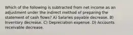 Which of the following is subtracted from net income as an adjustment under the indirect method of preparing the statement of cash flows? A) Salaries payable decrease. B) Inventory decrease. C) Depreciation expense. D) Accounts receivable decrease.