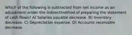 Which of the following is subtracted from net income as an adjustment under the indirectmethod of preparing the statement of cash flows? A) Salaries payable decrease. B) Inventory decrease. C) Depreciation expense. D) Accounts receivable decrease.