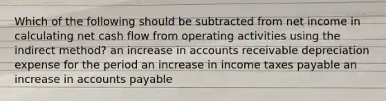 Which of the following should be subtracted from net income in calculating net cash flow from operating activities using the indirect method? an increase in accounts receivable depreciation expense for the period an increase in income taxes payable an increase in accounts payable