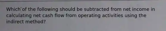 Which of the following should be subtracted from net income in calculating net cash flow from operating activities using the indirect method?