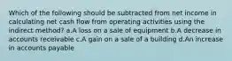 Which of the following should be subtracted from net income in calculating net cash flow from operating activities using the indirect method? a.A loss on a sale of equipment b.A decrease in accounts receivable c.A gain on a sale of a building d.An increase in accounts payable